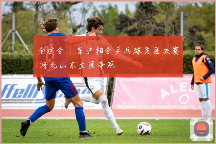 全运会｜京沪相会乒乓球男团决赛 河北山东女团争冠