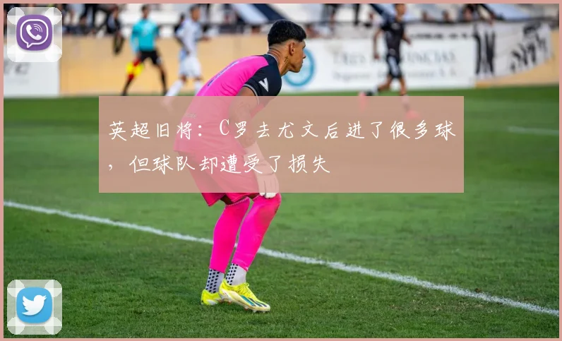 英超旧将：C罗去尤文后进了很多球，但球队却遭受了损失