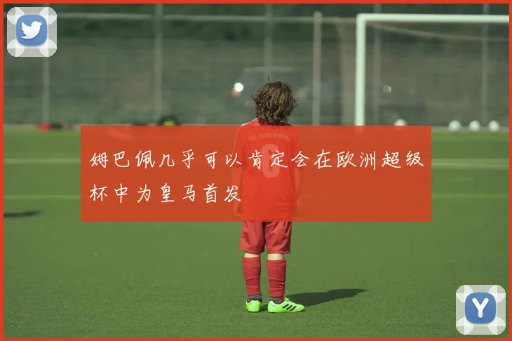 姆巴佩几乎可以肯定会在欧洲超级杯中为皇马首发