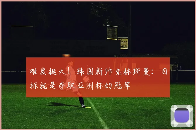 难度挺大！韩国新帅克林斯曼：目标就是夺取亚洲杯的冠军