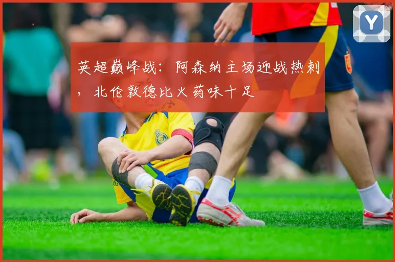 英超巅峰战：阿森纳主场迎战热刺，北伦敦德比火药味十足