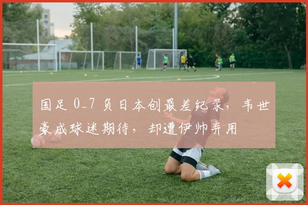 国足 0_7 负日本创最差纪录，韦世豪成球迷期待，却遭伊帅弃用