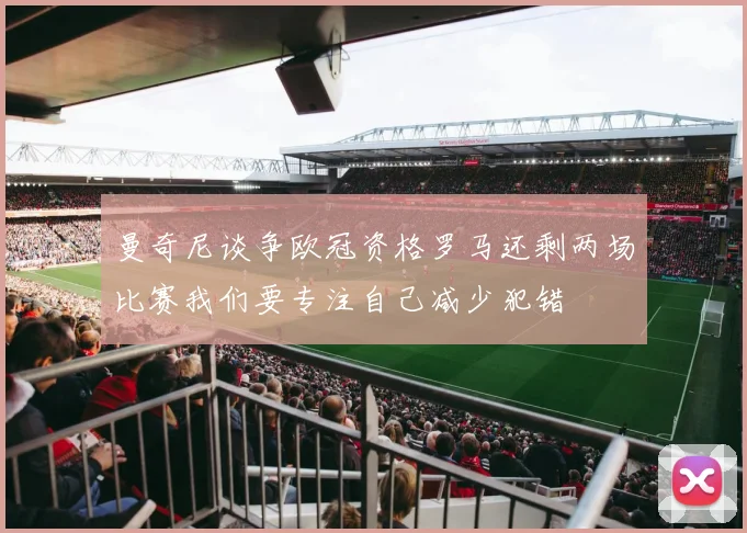 曼奇尼谈争欧冠资格罗马还剩两场比赛我们要专注自己减少犯错