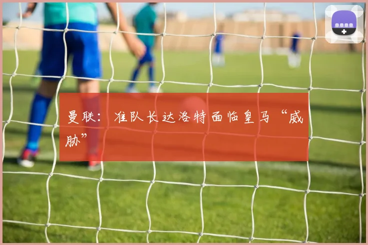 曼联：准队长达洛特面临皇马“威胁”