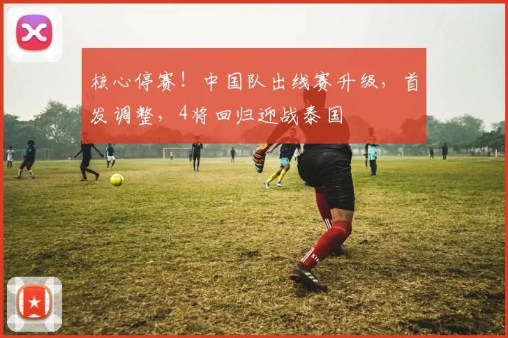 核心停赛！中国队出线赛升级，首发调整，4将回归迎战泰国