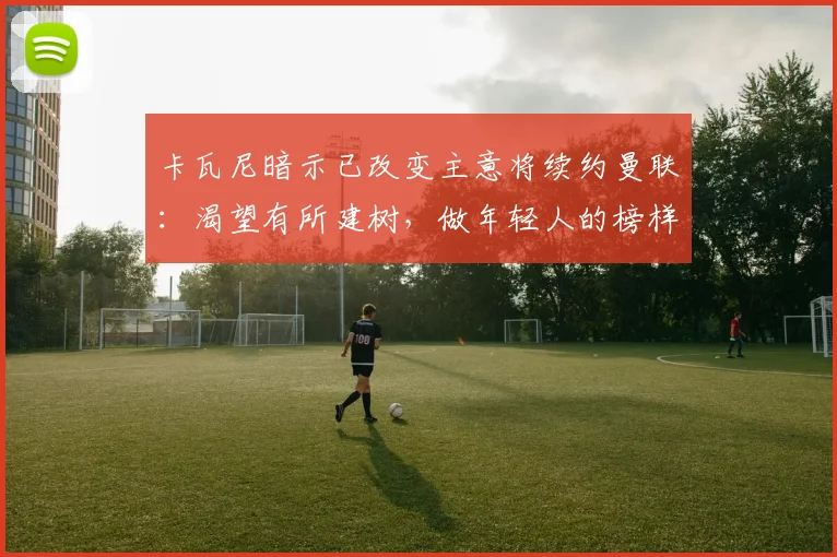 卡瓦尼暗示已改变主意将续约曼联：渴望有所建树，做年轻人的榜样