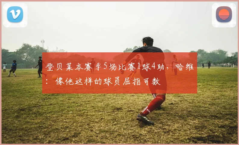 登贝莱本赛季5场比赛1球4助，哈维：像他这样的球员屈指可数