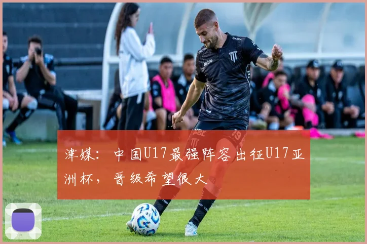 津媒：中国U17最强阵容出征U17亚洲杯，晋级希望很大