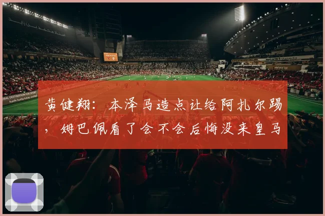 黄健翔：本泽马造点让给阿扎尔踢，姆巴佩看了会不会后悔没来皇马