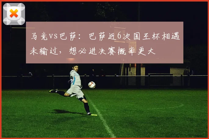 马竞vs巴萨：巴萨近6次国王杯相遇未输过，想必进决赛概率更大