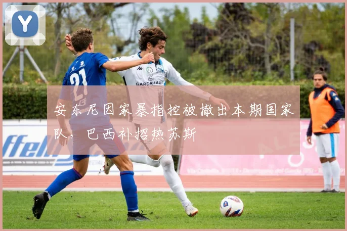 安东尼因家暴指控被撤出本期国家队，巴西补招热苏斯