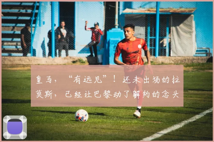 皇马，“有远见”！还未出场的拉莫斯，已经让巴黎动了解约的念头