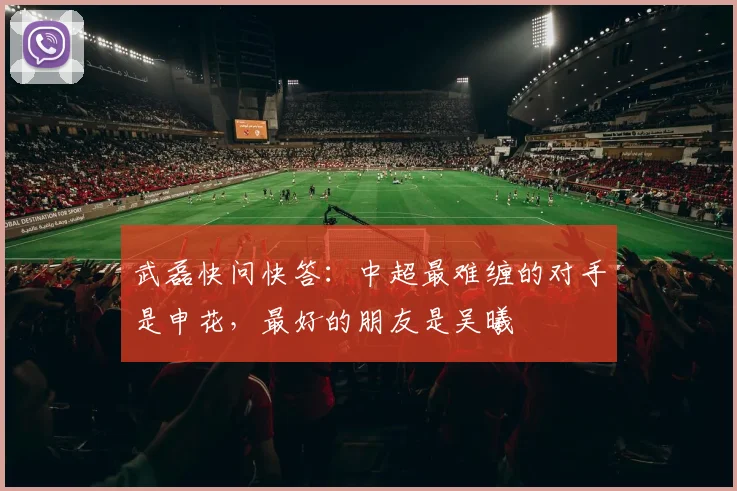 武磊快问快答：中超最难缠的对手是申花，最好的朋友是吴曦