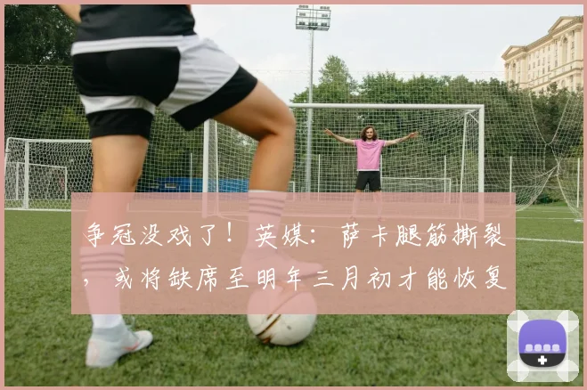 争冠没戏了！英媒：萨卡腿筋撕裂，或将缺席至明年三月初才能恢复