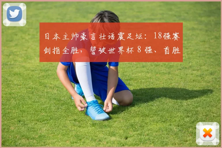 日本主帅豪言壮语震足坛：18强赛剑指全胜，誓破世界杯 8 强、首胜巴西