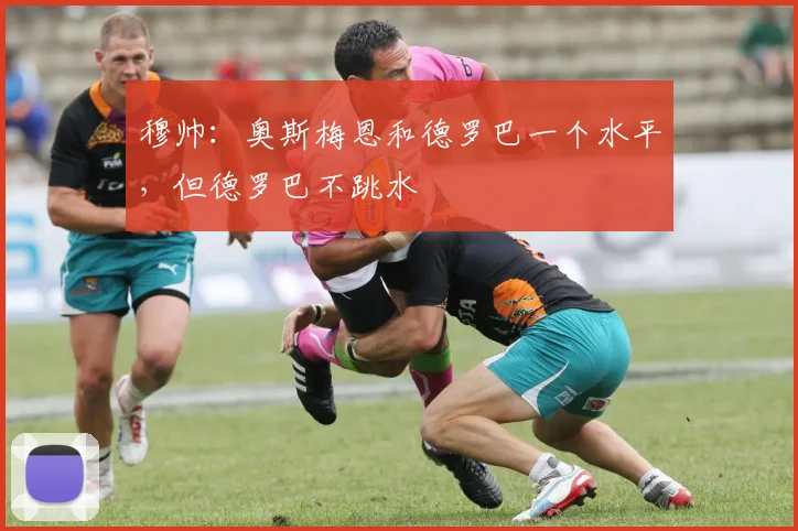穆帅：奥斯梅恩和德罗巴一个水平，但德罗巴不跳水