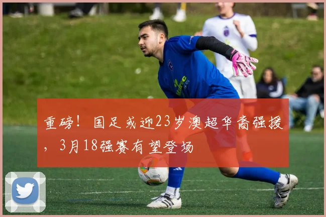 重磅！国足或迎23岁澳超华裔强援，3月18强赛有望登场