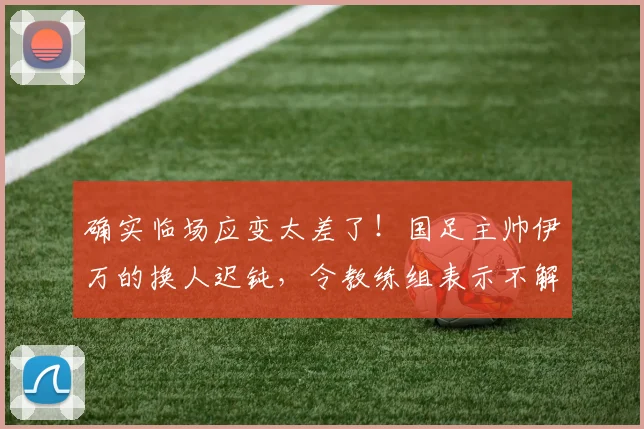 确实临场应变太差了！国足主帅伊万的换人迟钝，令教练组表示不解