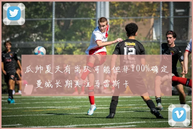 瓜帅夏天有离队可能但非100%确定，曼城长期关注马雷斯卡