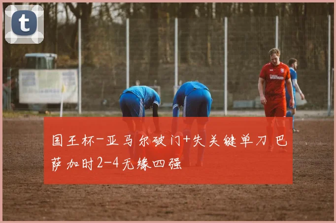 国王杯-亚马尔破门+失关键单刀 巴萨加时2-4无缘四强