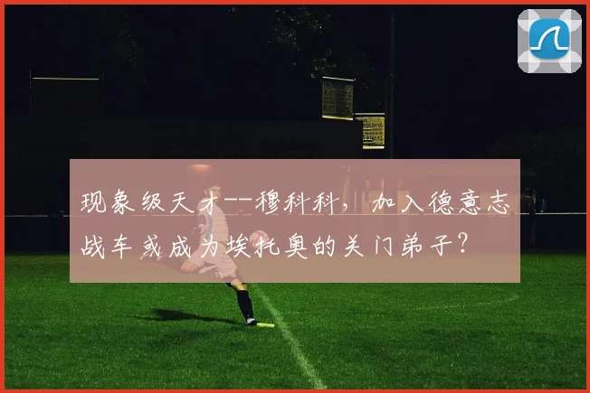 现象级天才--穆科科，加入德意志战车或成为埃托奥的关门弟子？