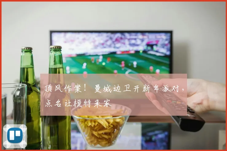 顶风作案！曼城边卫开新年派对，点名让模特来家