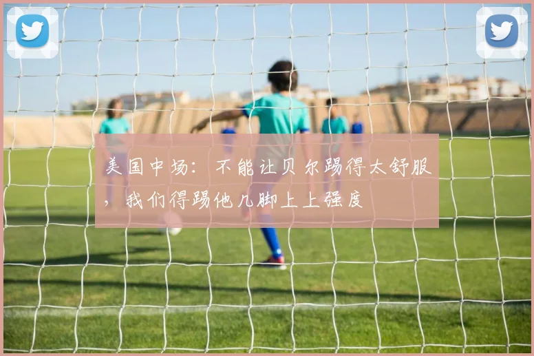 美国中场：不能让贝尔踢得太舒服，我们得踢他几脚上上强度