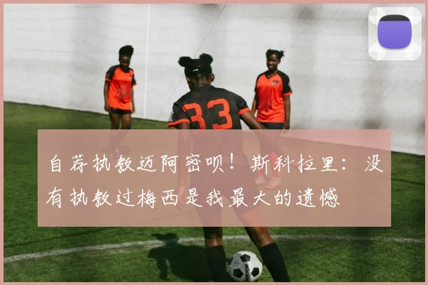 自荐执教迈阿密呗！斯科拉里：没有执教过梅西是我最大的遗憾