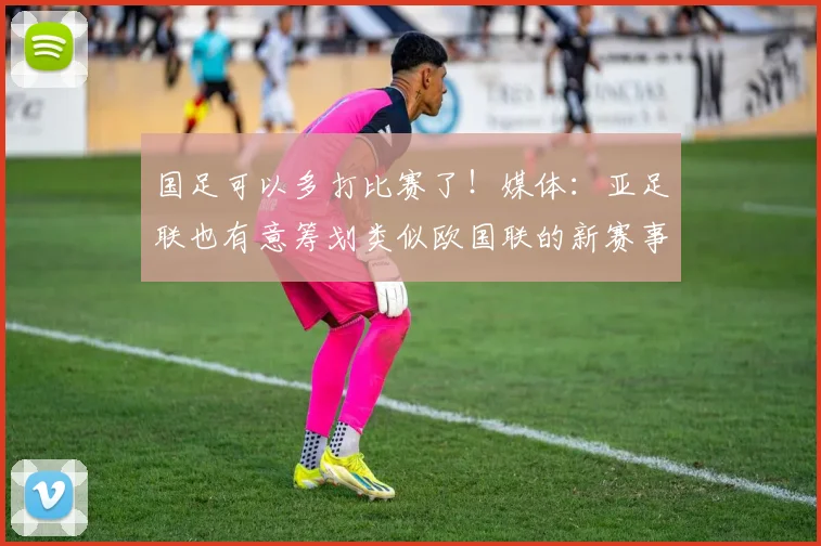 国足可以多打比赛了！媒体：亚足联也有意筹划类似欧国联的新赛事