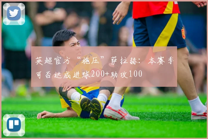 英超官方“施压”萨拉赫：本赛季可否达成进球200+助攻100