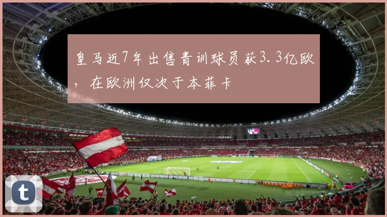 皇马近7年出售青训球员获3.3亿欧，在欧洲仅次于本菲卡