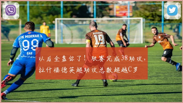 以后全靠你了！联赛完成38助攻，拉什福德英超助攻总数超越C罗