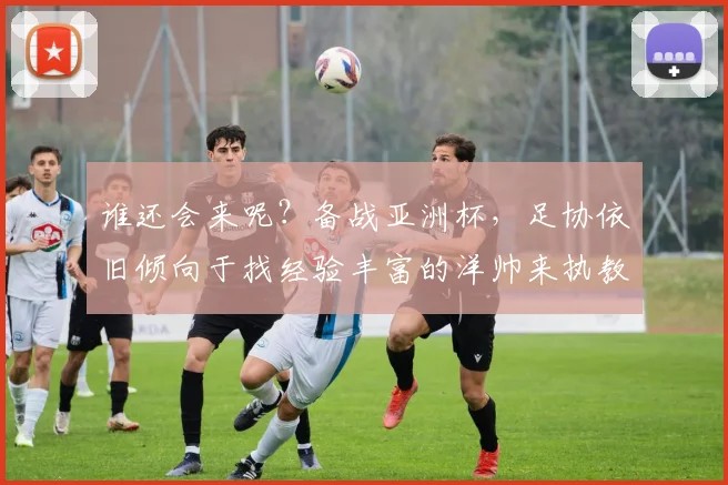 谁还会来呢？备战亚洲杯，足协依旧倾向于找经验丰富的洋帅来执教