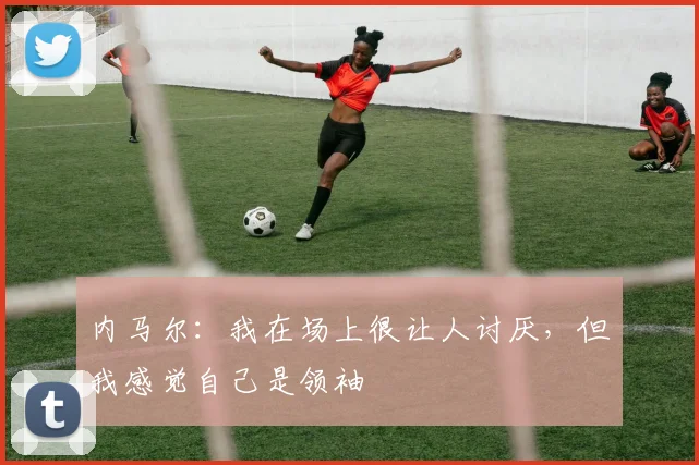 内马尔：我在场上很让人讨厌，但我感觉自己是领袖