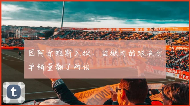 因阿尔维斯入狱，监狱内的球衣订单销量翻了两倍