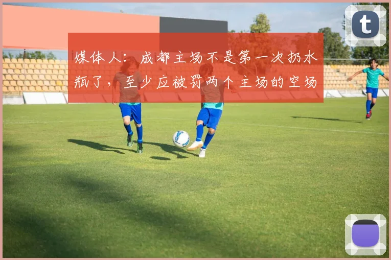 媒体人：成都主场不是第一次扔水瓶了，至少应被罚两个主场的空场