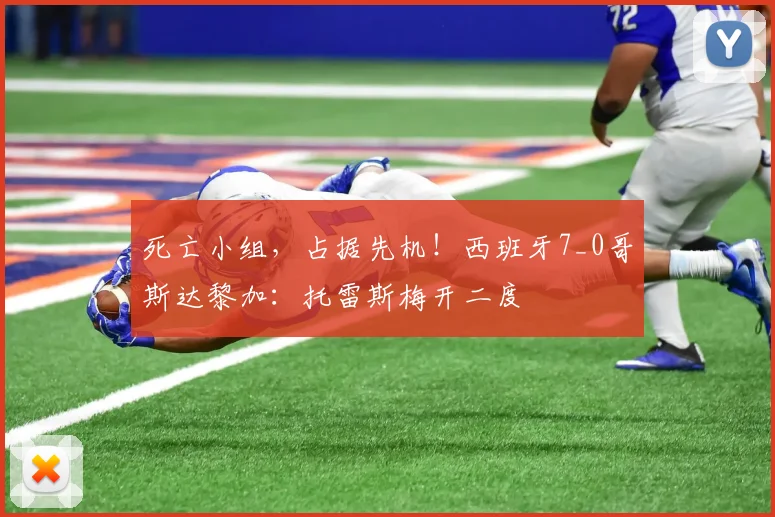 死亡小组，占据先机！西班牙7_0哥斯达黎加：托雷斯梅开二度