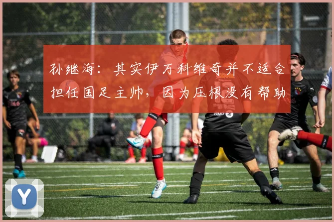 孙继海：其实伊万科维奇并不适合担任国足主帅，因为压根没有帮助