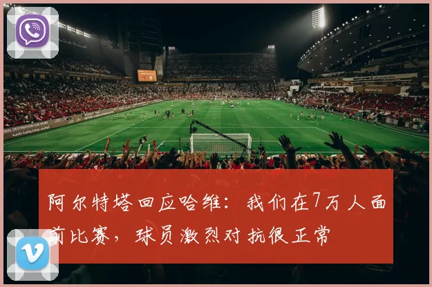 阿尔特塔回应哈维：我们在7万人面前比赛，球员激烈对抗很正常