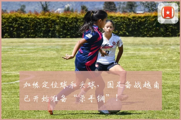 加练定位球和头球，国足备战越南已开始准备“杀手锏”！