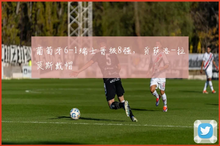 葡萄牙6-1瑞士晋级8强，贡萨洛-拉莫斯戴帽