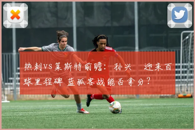 热刺vs莱斯特前瞻：孙兴慜迎来百球里程碑 蓝狐客战能否拿分？
