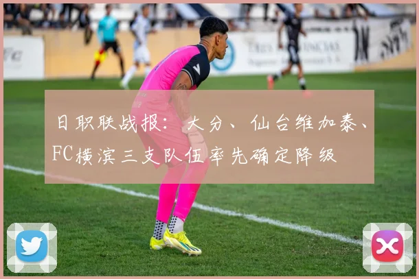 日职联战报：大分、仙台维加泰、FC横滨三支队伍率先确定降级