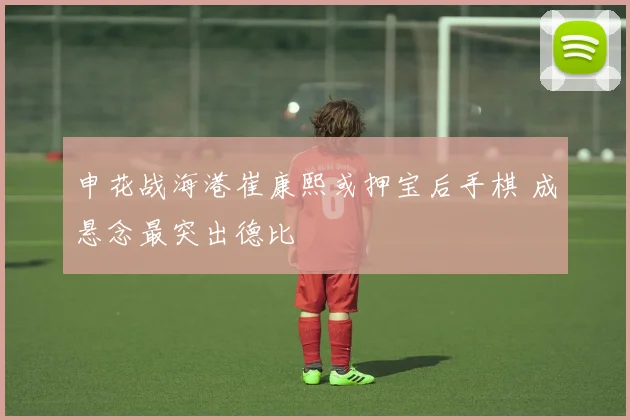 申花战海港崔康熙或押宝后手棋 成悬念最突出德比