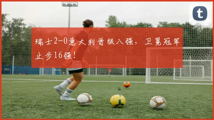 瑞士2-0意大利晋级八强，卫冕冠军止步16强！