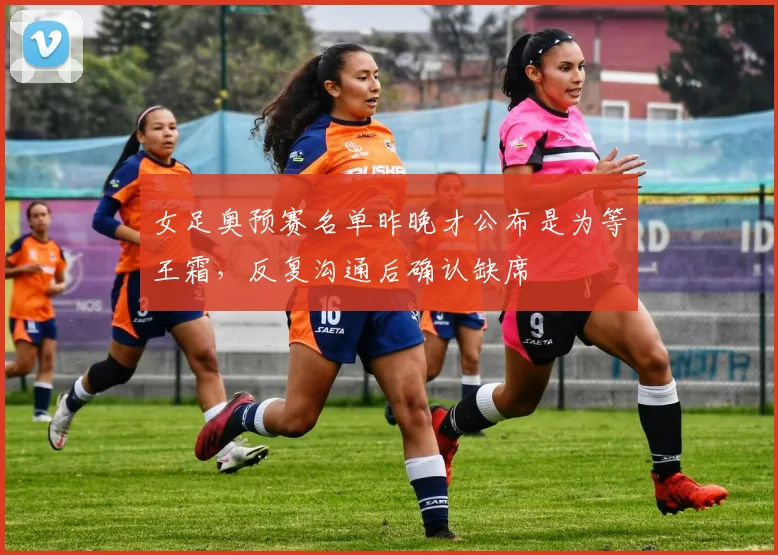 女足奥预赛名单昨晚才公布是为等王霜，反复沟通后确认缺席