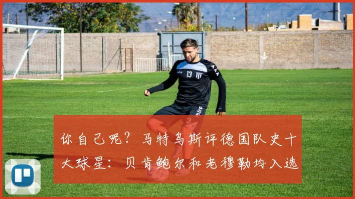 你自己呢？马特乌斯评德国队史十大球星：贝肯鲍尔和老穆勒均入选
