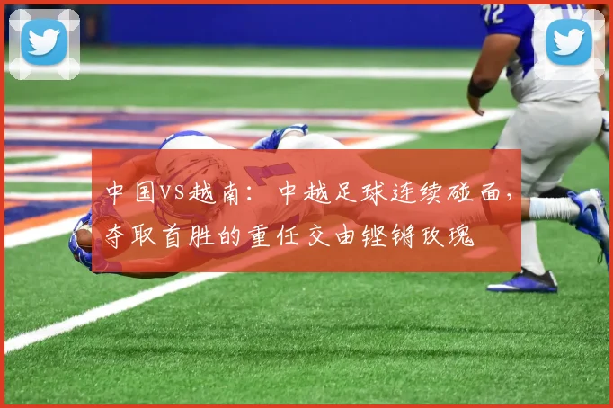中国vs越南：中越足球连续碰面，夺取首胜的重任交由铿锵玫瑰