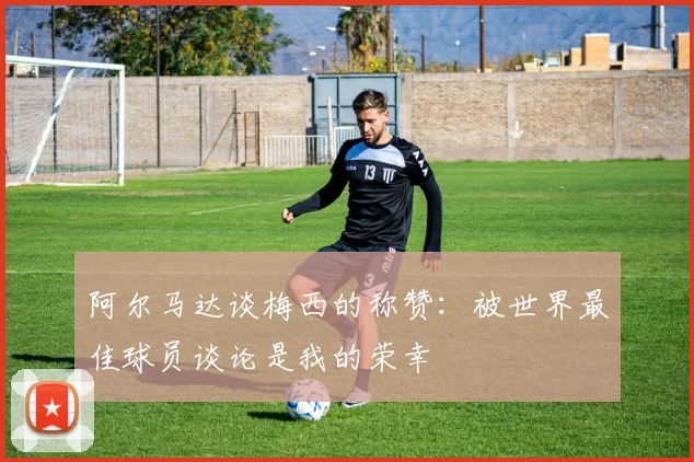 阿尔马达谈梅西的称赞：被世界最佳球员谈论是我的荣幸