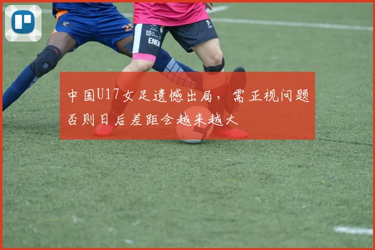 中国U17女足遗憾出局，需正视问题否则日后差距会越来越大